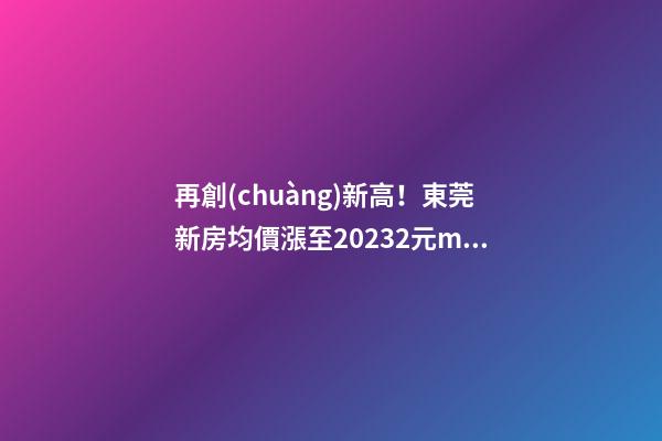 再創(chuàng)新高！東莞新房均價漲至20232元/m2！這個鎮(zhèn)周成交超百套！